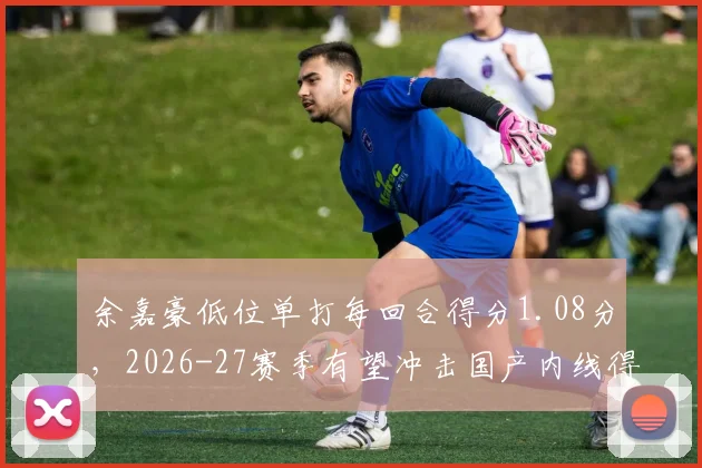 余嘉豪低位单打每回合得分1.08分，2026-27赛季有望冲击国产内线得分王
