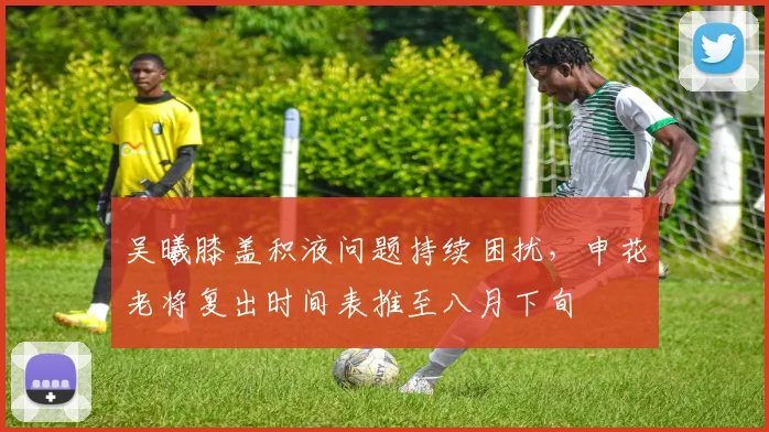 吴曦膝盖积液问题持续困扰，申花老将复出时间表推至八月下旬