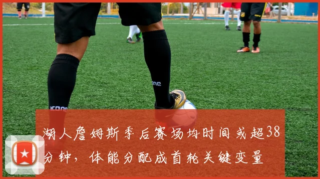 湖人詹姆斯季后赛场均时间或超38分钟，体能分配成首轮关键变量