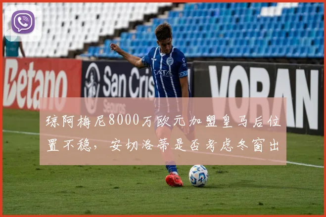 琼阿梅尼8000万欧元加盟皇马后位置不稳，安切洛蒂是否考虑冬窗出售？