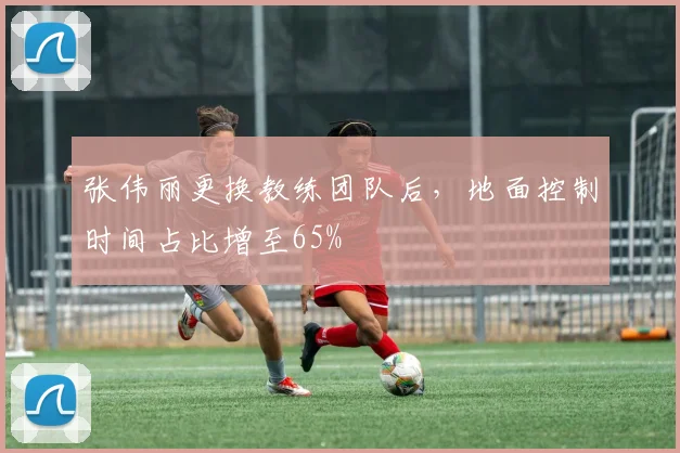 张伟丽更换教练团队后，地面控制时间占比增至65%