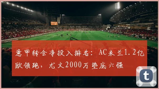意甲转会净投入排名：AC米兰1.2亿欧领跑，尤文2000万垫底六强