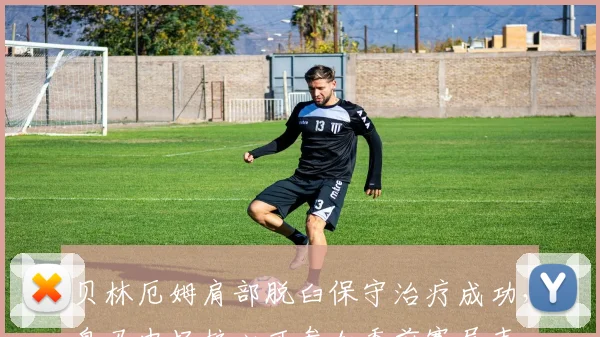 贝林厄姆肩部脱臼保守治疗成功，皇马中场核心可参加季前赛尾声