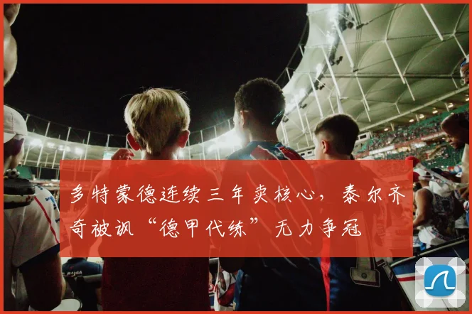 多特蒙德连续三年卖核心，泰尔齐奇被讽“德甲代练”无力争冠