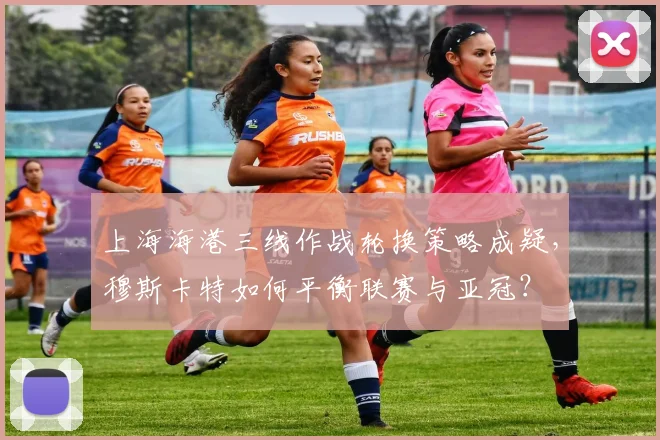 上海海港三线作战轮换策略成疑，穆斯卡特如何平衡联赛与亚冠？