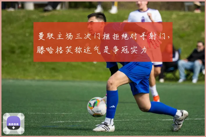 曼联主场三次门框拒绝对手射门，滕哈格笑称运气是争冠实力